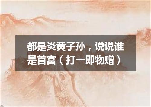 都是炎黄子孙，说说谁是首富（打一即物赠）