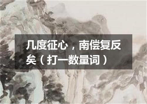 几度征心，南偿复反矣（打一数量词）