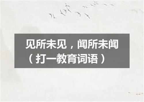 见所未见，闻所未闻（打一教育词语）