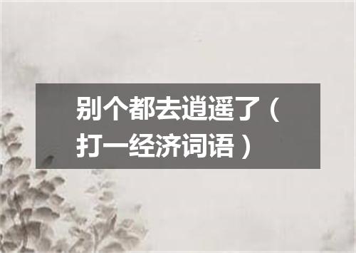 别个都去逍遥了（打一经济词语）