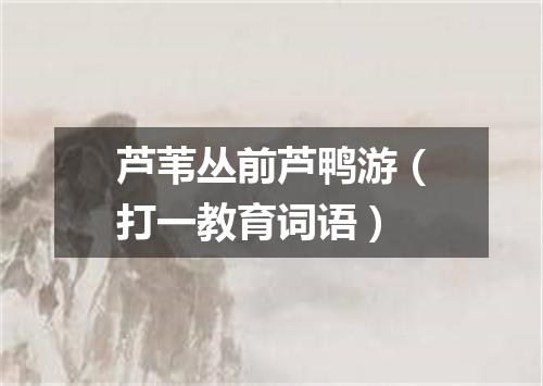 芦苇丛前芦鸭游（打一教育词语）