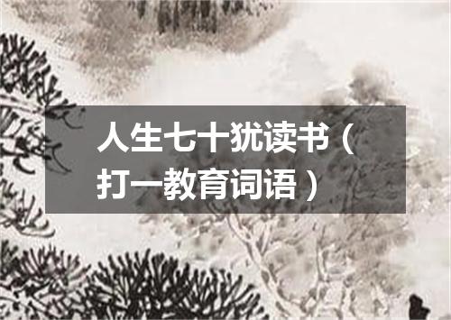 人生七十犹读书（打一教育词语）