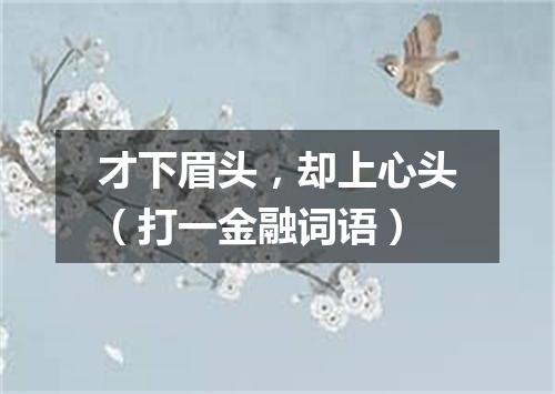 才下眉头，却上心头（打一金融词语）