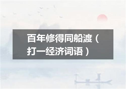 百年修得同船渡（打一经济词语）
