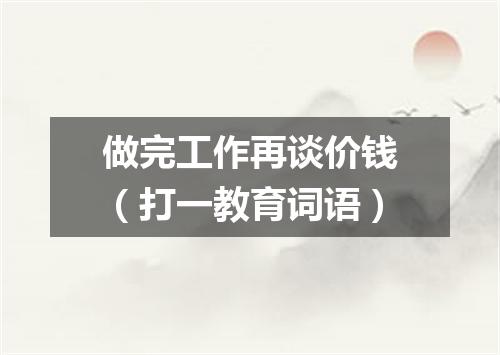做完工作再谈价钱（打一教育词语）