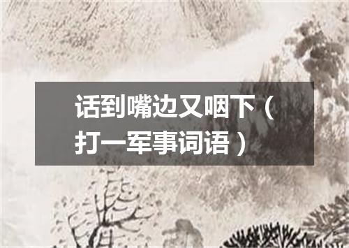 话到嘴边又咽下（打一军事词语）