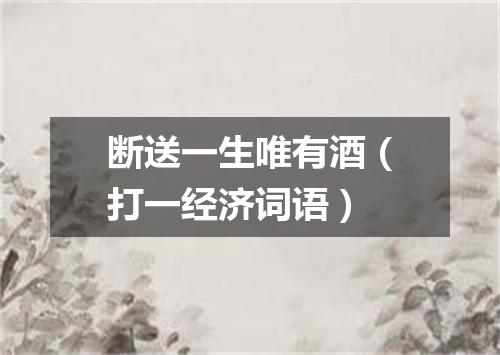 断送一生唯有酒（打一经济词语）