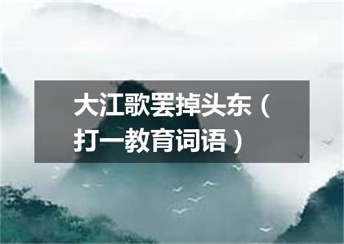 大江歌罢掉头东（打一教育词语）
