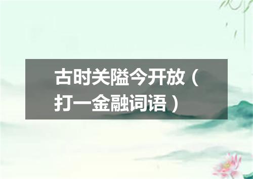 古时关隘今开放（打一金融词语）