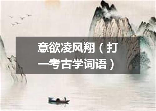 意欲凌风翔（打一考古学词语）