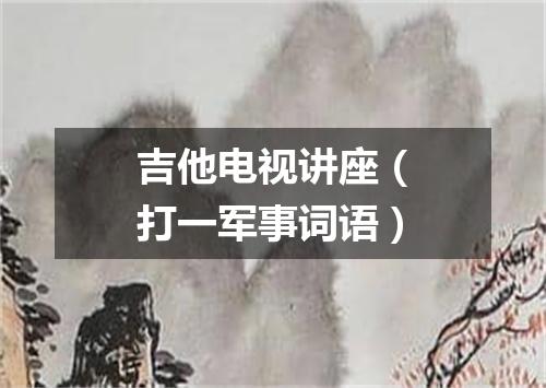 吉他电视讲座（打一军事词语）