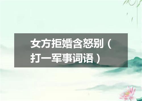 女方拒婚含怒别（打一军事词语）