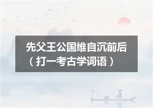 先父王公国维自沉前后（打一考古学词语）