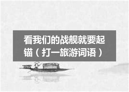 看我们的战舰就要起锚（打一旅游词语）