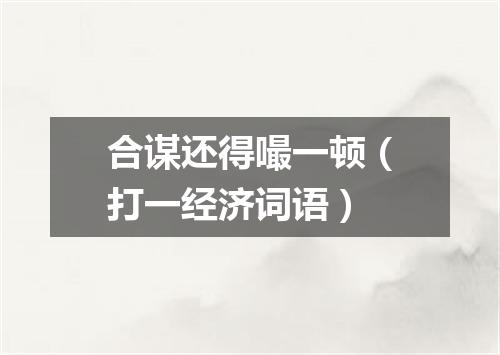 合谋还得嘬一顿（打一经济词语）