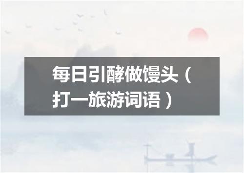 每日引酵做馒头（打一旅游词语）