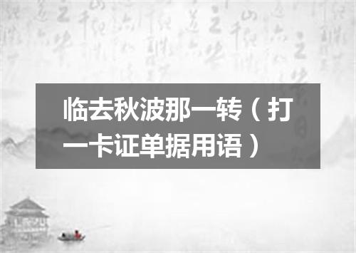临去秋波那一转（打一卡证单据用语）