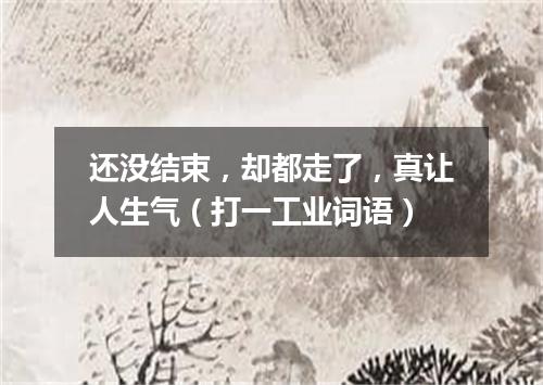 还没结束，却都走了，真让人生气（打一工业词语）