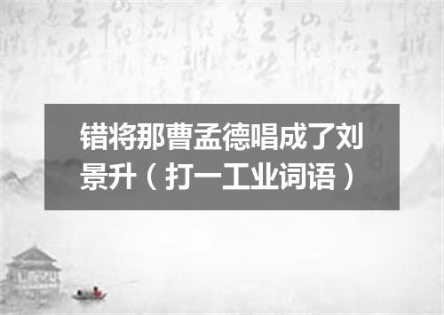错将那曹孟德唱成了刘景升（打一工业词语）