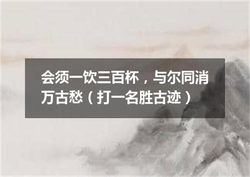 会须一饮三百杯，与尔同消万古愁（打一名胜古迹）