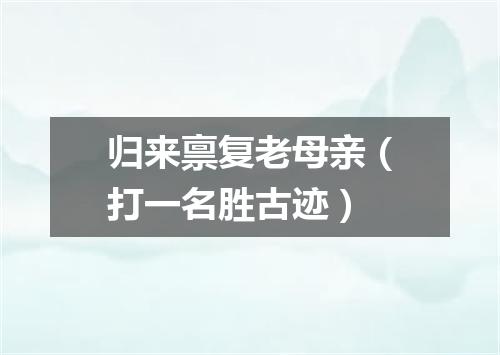 归来禀复老母亲（打一名胜古迹）