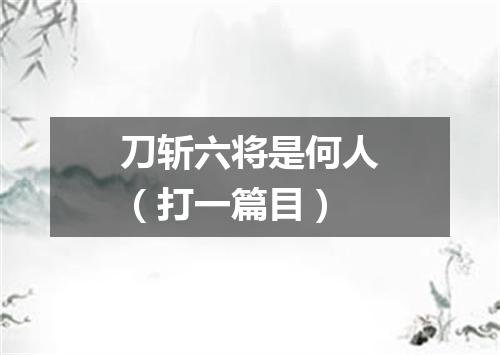 刀斩六将是何人（打一篇目）