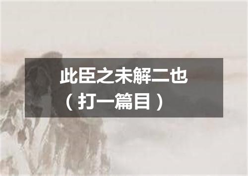 此臣之未解二也（打一篇目）