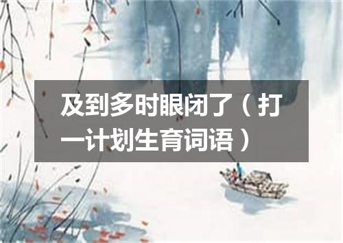 及到多时眼闭了（打一计划生育词语）