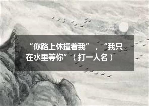 “你路上休撞着我”，“我只在水里等你”（打一人名）