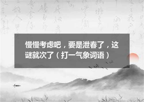 慢慢考虑吧，要是泄春了，这谜就次了（打一气象词语）
