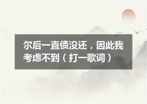 尔后一直债没还，因此我考虑不到（打一歌词）