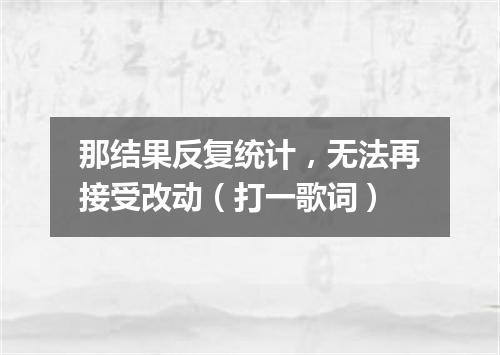 那结果反复统计，无法再接受改动（打一歌词）