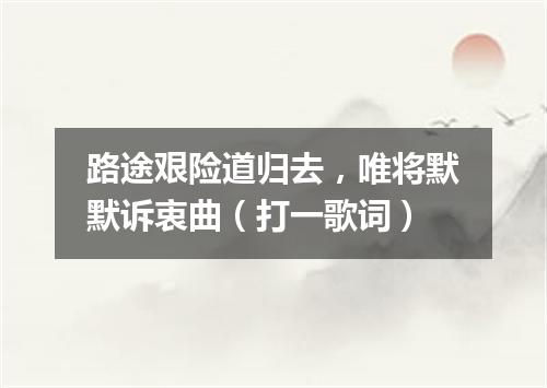 路途艰险道归去，唯将默默诉衷曲（打一歌词）
