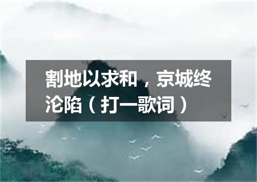 割地以求和，京城终沦陷（打一歌词）