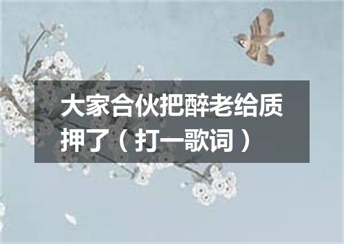 大家合伙把醉老给质押了（打一歌词）