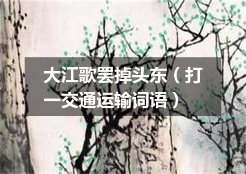 大江歌罢掉头东（打一交通运输词语）