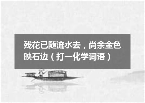 残花已随流水去，尚余金色映石边（打一化学词语）
