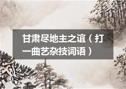 甘肃尽地主之谊（打一曲艺杂技词语）