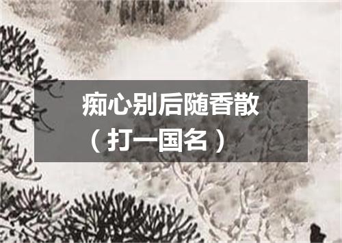 痴心别后随香散（打一国名）