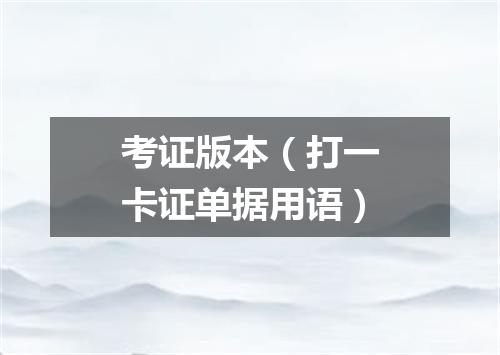 考证版本（打一卡证单据用语）