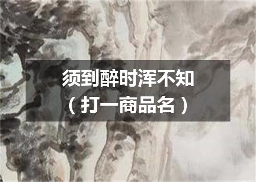 须到醉时浑不知（打一商品名）