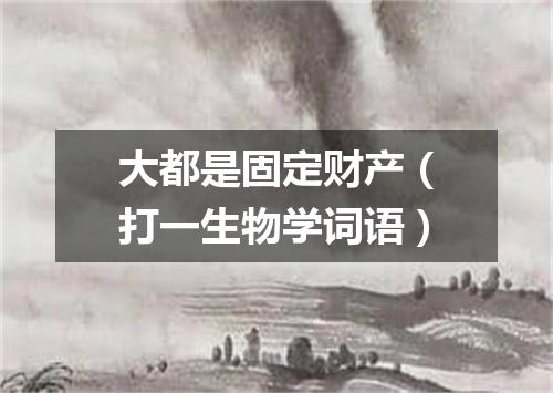 大都是固定财产（打一生物学词语）