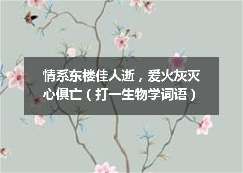 情系东楼佳人逝，爱火灰灭心俱亡（打一生物学词语）