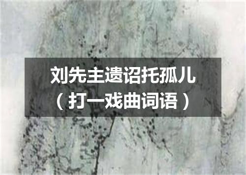 刘先主遗诏托孤儿（打一戏曲词语）