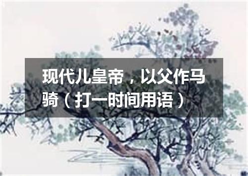 现代儿皇帝，以父作马骑（打一时间用语）