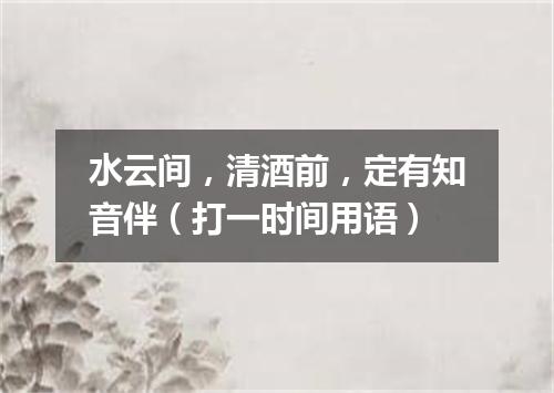 水云间，清酒前，定有知音伴（打一时间用语）