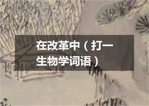 在改革中（打一生物学词语）