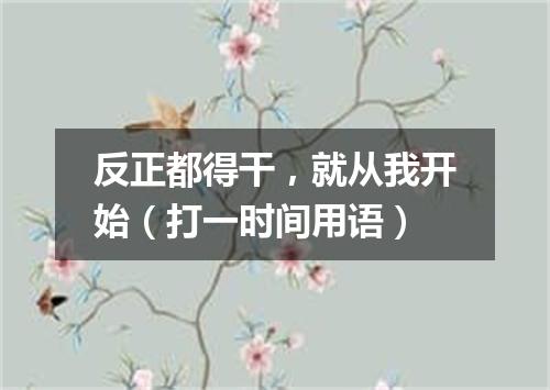 反正都得干，就从我开始（打一时间用语）