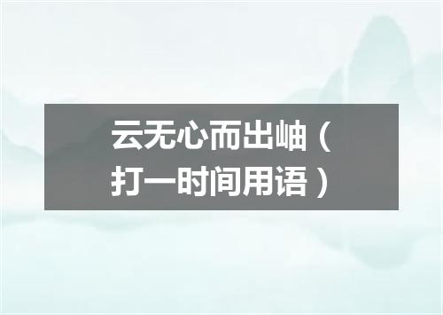 云无心而出岫（打一时间用语）
