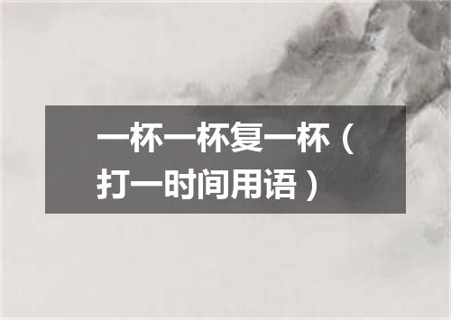 一杯一杯复一杯（打一时间用语）